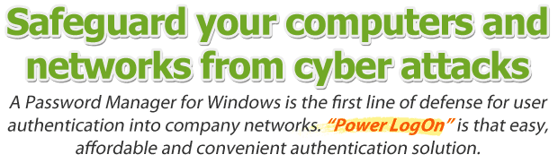 Safeguard your computers and networks from cyber attacks. A password manager for Windows is the first line of defense for user authentication into company networks. Power LogOn is that easy, affordable and convenient authentication solution.